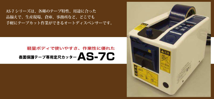 AS-7C
AS-7シリーズは、各種のテープ特性、用途に合った
品揃えで、生産現場、倉庫、事務所など、どこでも
手軽にテープカット作業ができるオートディスペンサーです。