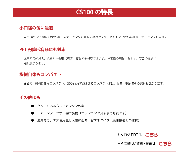 小口径の缶に最適
PET円筒形容器にも対応
機械自体もコンパクト
タッチパネル方式でカンタン作業
エアコンプレッサー標準装備
消費電力、エア使用量は大幅に削減、省エネタイプ（従来機種との比較）