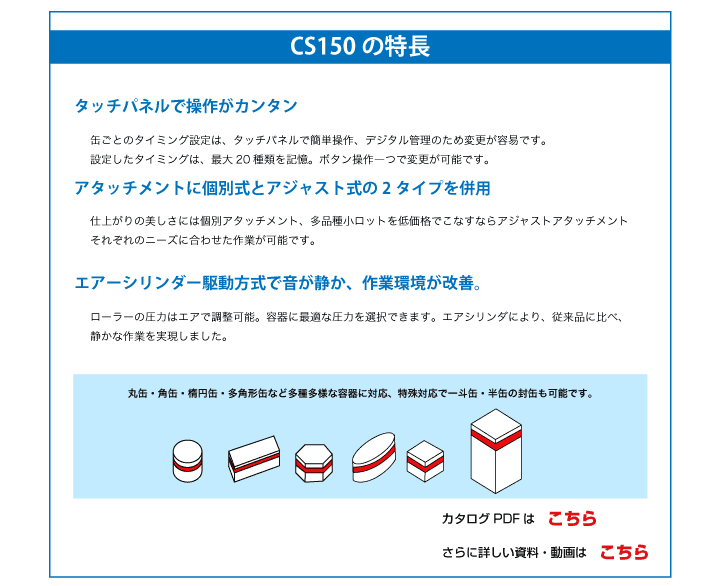 タッチパネルで操作がカンタン
缶ごとのタイミング設定は、タッチパネルで簡単操作、デジタル管理のため変更が容易です。
設定したタイミングは、最大20種類を記憶。ボタン操作一つで変更が可能です。
アタッチメントに個別式とアジャスト式の2タイプを併用
仕上がりの美しさには個別アタッチメント、多品種小ロットを低価格でこなすならアジャストアタッチメント
それぞれのニーズに合わせた作業が可能です。
エアーシリンダー駆動方式で音が静か、作業環境が改善。
ローラーの圧力はエアで調整可能。容器に最適な圧力を選択できます。エアシリンダにより、従来品に比べ、
静かな作業を実現しました。